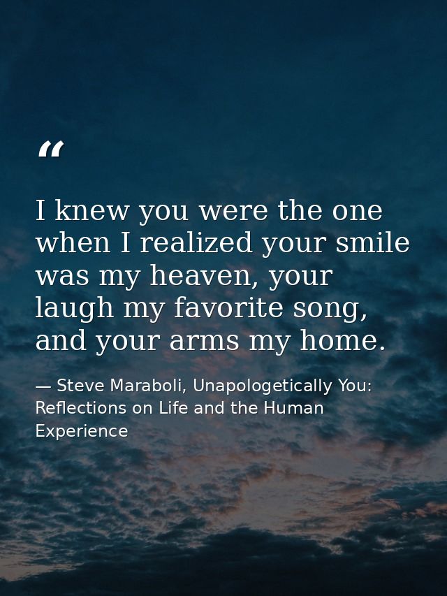 I knew you were the one when I realized your smile was my heaven, your laugh my favorite song, and your arms my home. — Steve Maraboli, Unapologetically You: Reflections on Life and the Human Experience