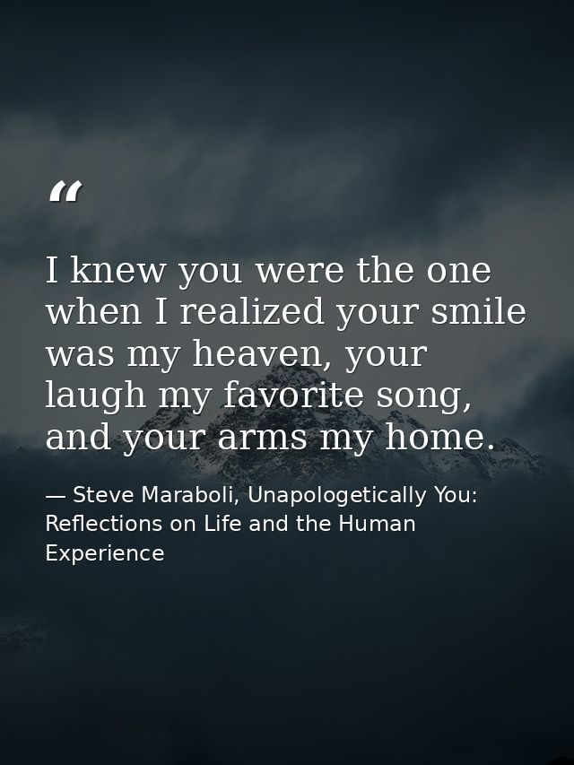 I knew you were the one when I realized your smile was my heaven, your laugh my favorite song, and your arms my home. — Steve Maraboli, Unapologetically You: Reflections on Life and the Human Experience