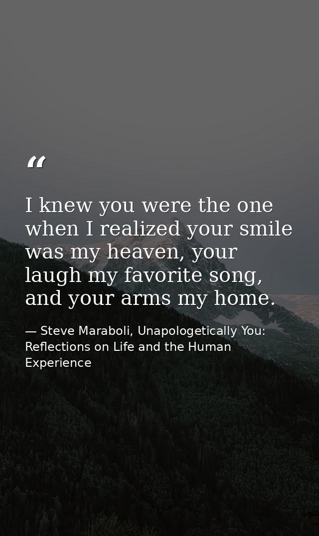 I knew you were the one when I realized your smile was my heaven, your laugh my favorite song, and your arms my home. — Steve Maraboli, Unapologetically You: Reflections on Life and the Human Experience