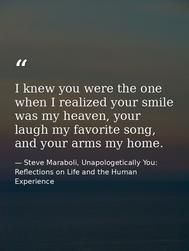 I knew you were the one when I realized your smile was my heaven, your laugh my favorite song, and your arms my home. — Steve Maraboli, Unapologetically You: Reflections on Life and the Human Experience