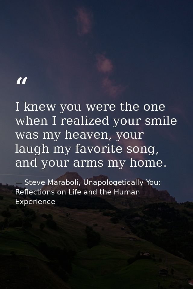 I knew you were the one when I realized your smile was my heaven, your laugh my favorite song, and your arms my home. — Steve Maraboli, Unapologetically You: Reflections on Life and the Human Experience