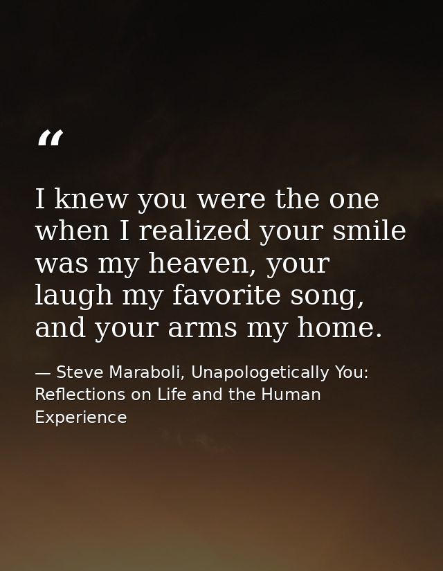 I knew you were the one when I realized your smile was my heaven, your laugh my favorite song, and your arms my home. — Steve Maraboli, Unapologetically You: Reflections on Life and the Human Experience