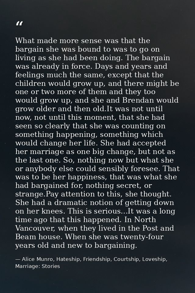 What made more sense was that the bargain she was bound to was to go on living as she had been doing. The bargain was al — Alice Munro, Hateship, Friendship, Courtship, Loveship, Marriage: Stories