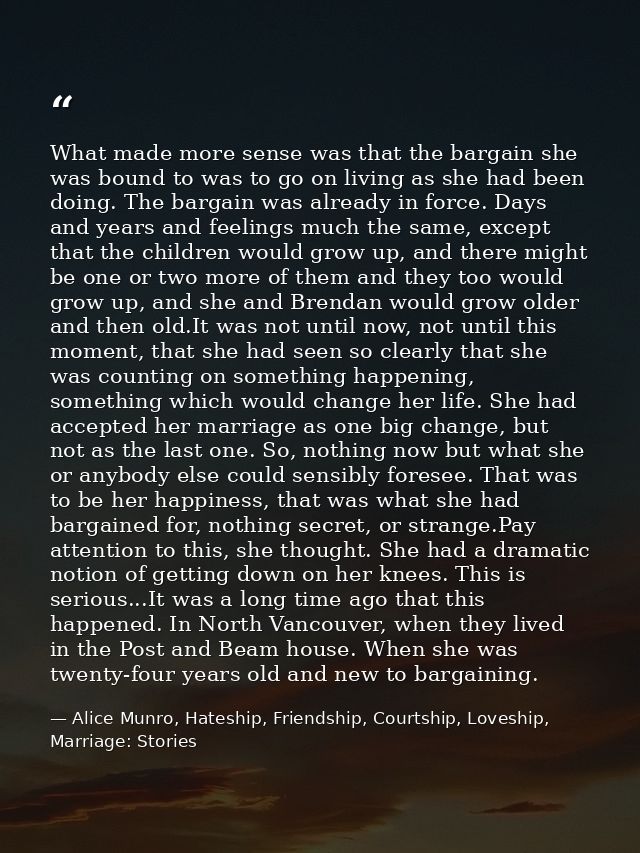 What made more sense was that the bargain she was bound to was to go on living as she had been doing. The bargain was al — Alice Munro, Hateship, Friendship, Courtship, Loveship, Marriage: Stories