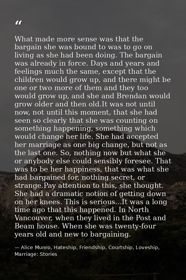 What made more sense was that the bargain she was bound to was to go on living as she had been doing. The bargain was al — Alice Munro, Hateship, Friendship, Courtship, Loveship, Marriage: Stories