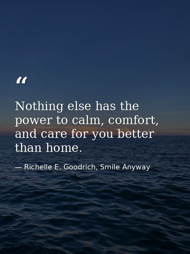 Nothing else has the power to calm, comfort, and care for you better than home. — Richelle E. Goodrich, Smile Anyway