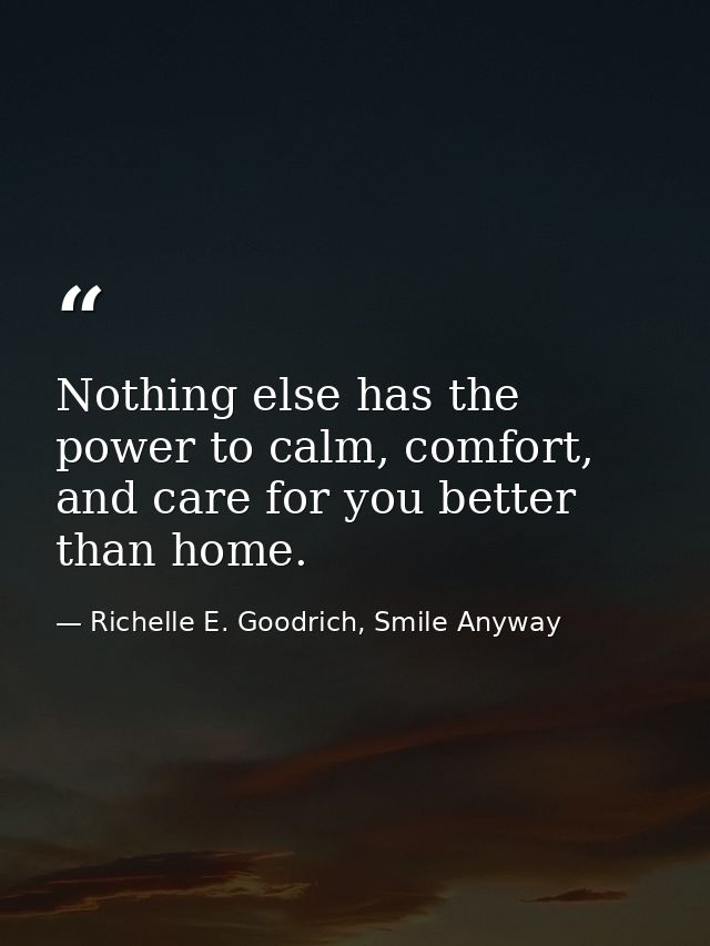 Nothing else has the power to calm, comfort, and care for you better than home. — Richelle E. Goodrich, Smile Anyway