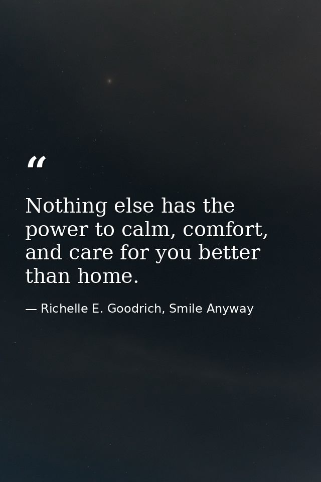 Nothing else has the power to calm, comfort, and care for you better than home. — Richelle E. Goodrich, Smile Anyway