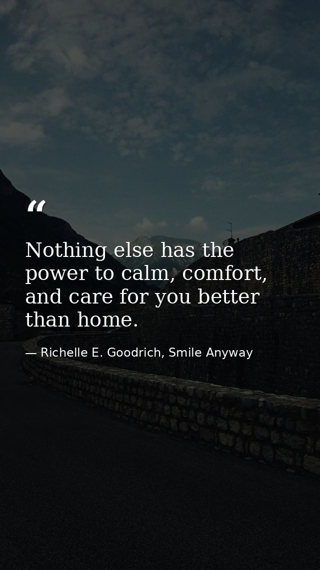 Nothing else has the power to calm, comfort, and care for you better than home. — Richelle E. Goodrich, Smile Anyway