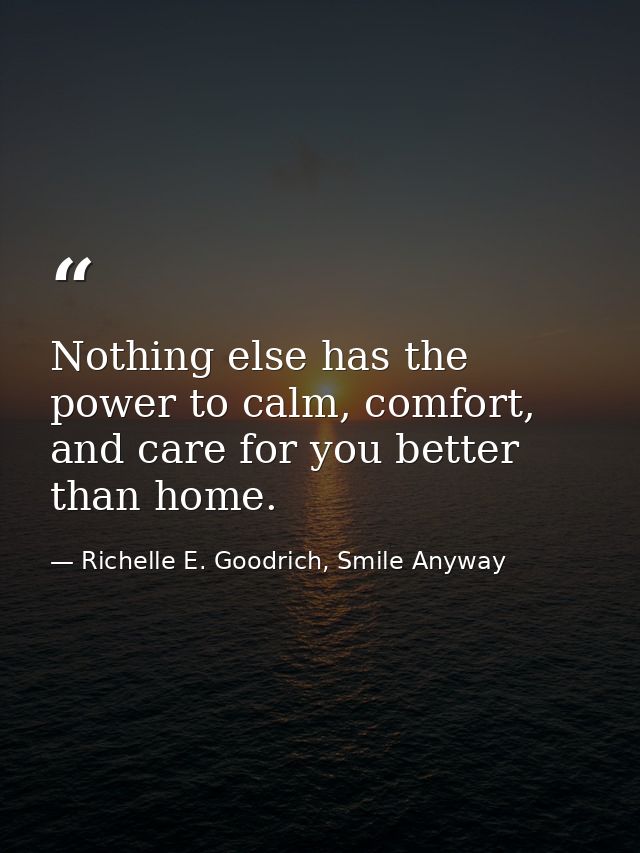 Nothing else has the power to calm, comfort, and care for you better than home. — Richelle E. Goodrich, Smile Anyway
