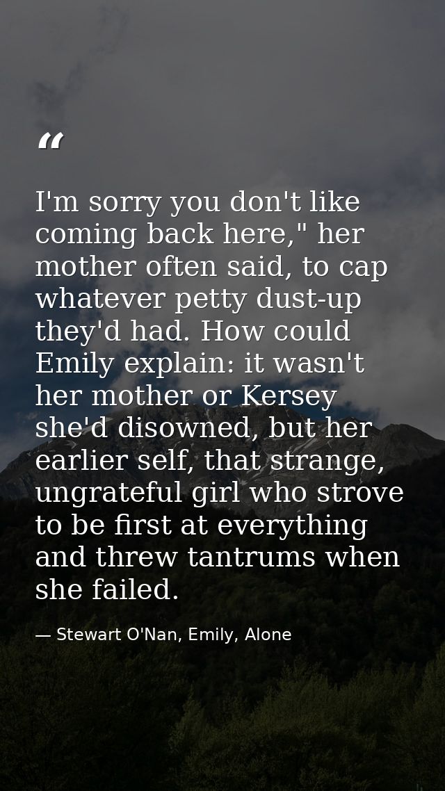 I'm sorry you don't like coming back here," her mother often said, to cap whatever petty dust-up they'd had. How could E — Stewart O'Nan, Emily, Alone
