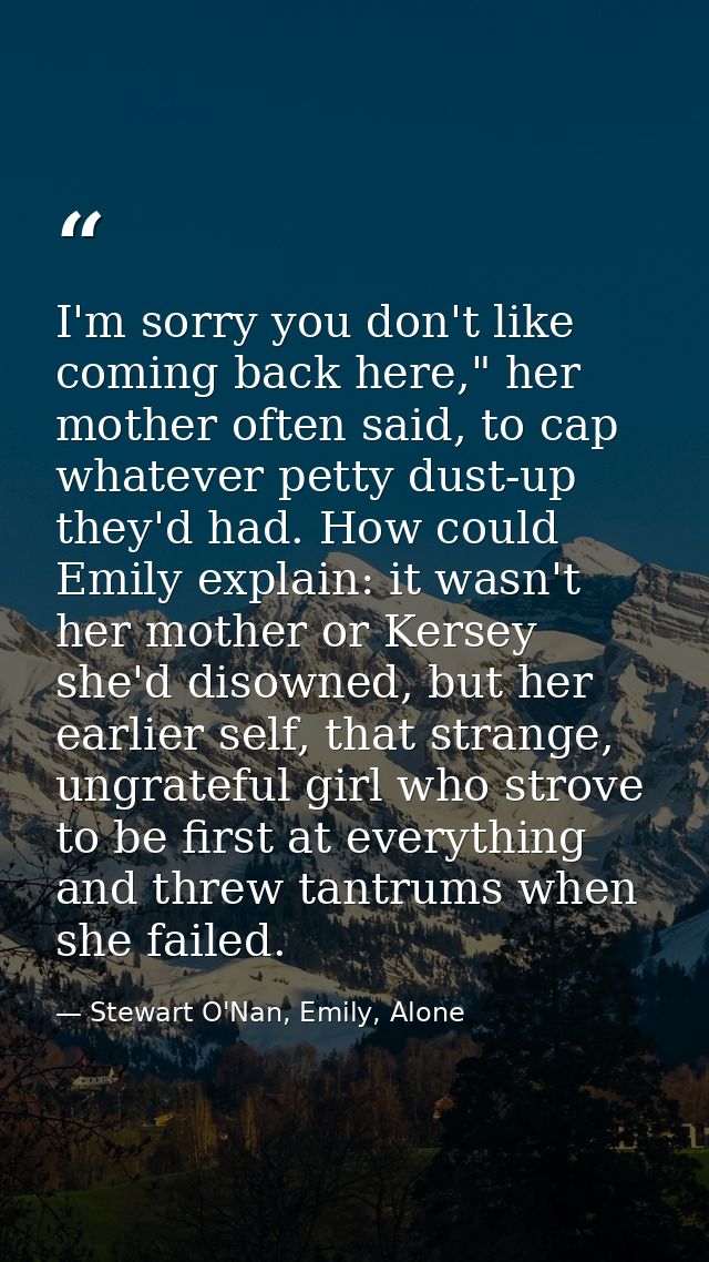 I'm sorry you don't like coming back here," her mother often said, to cap whatever petty dust-up they'd had. How could E — Stewart O'Nan, Emily, Alone