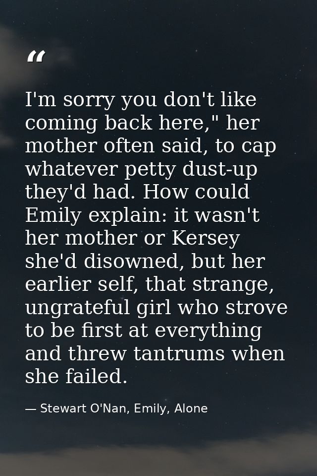 I'm sorry you don't like coming back here," her mother often said, to cap whatever petty dust-up they'd had. How could E — Stewart O'Nan, Emily, Alone
