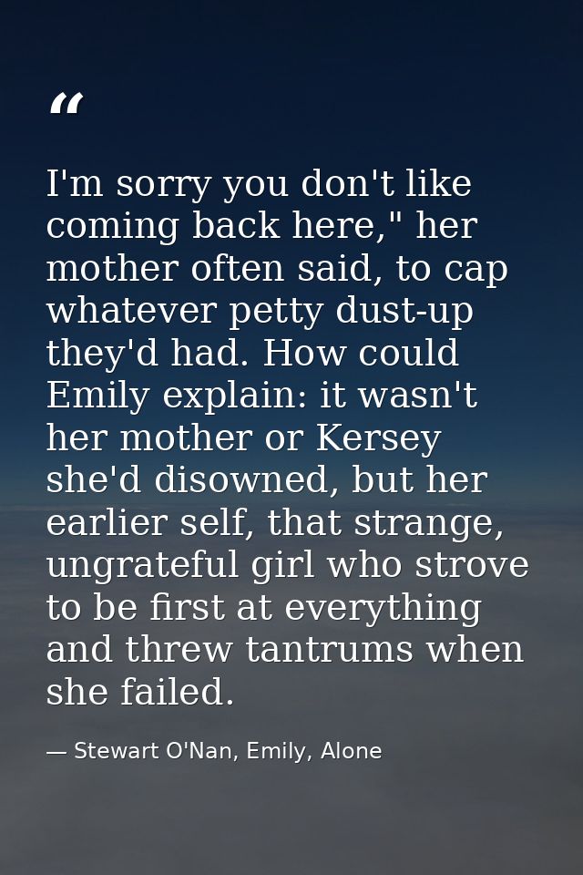 I'm sorry you don't like coming back here," her mother often said, to cap whatever petty dust-up they'd had. How could E — Stewart O'Nan, Emily, Alone
