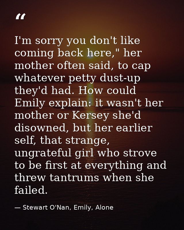I'm sorry you don't like coming back here," her mother often said, to cap whatever petty dust-up they'd had. How could E — Stewart O'Nan, Emily, Alone