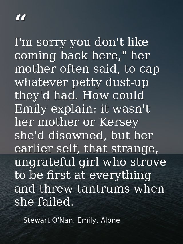 I'm sorry you don't like coming back here," her mother often said, to cap whatever petty dust-up they'd had. How could E — Stewart O'Nan, Emily, Alone