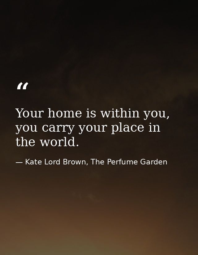 Your home is within you, you carry your place in the world. — Kate Lord Brown, The Perfume Garden