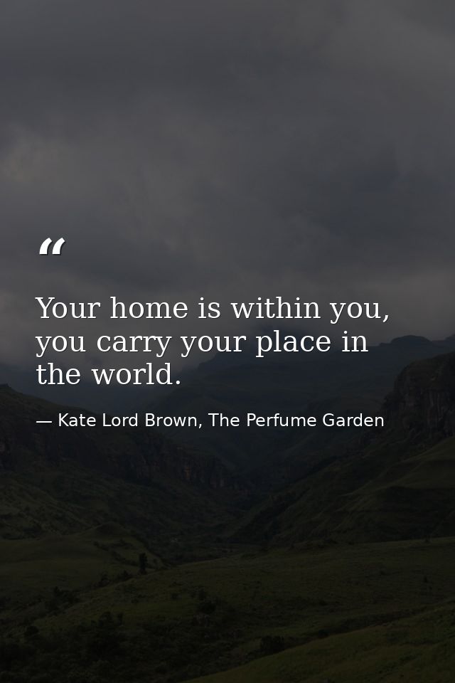 Your home is within you, you carry your place in the world. — Kate Lord Brown, The Perfume Garden