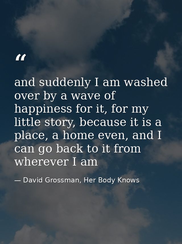 and suddenly I am washed over by a wave of happiness for it, for my little story, because it is a place, a home even, an — David Grossman, Her Body Knows