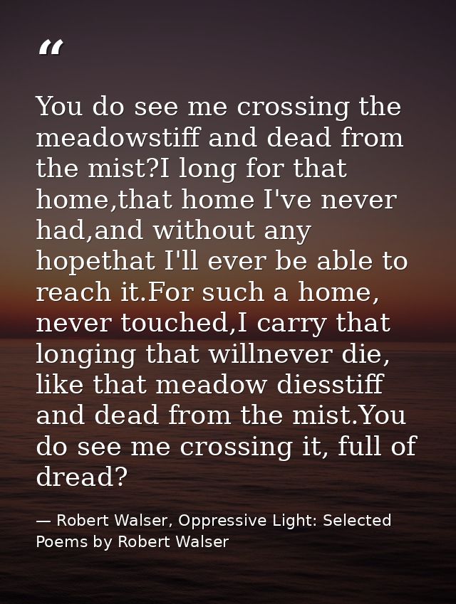 You do see me crossing the meadowstiff and dead from the mist?I long for that home,that home I've never had,and without  — Robert Walser, Oppressive Light: Selected Poems by Robert Walser