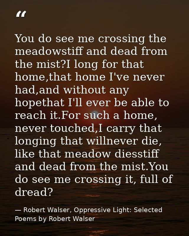 You do see me crossing the meadowstiff and dead from the mist?I long for that home,that home I've never had,and without  — Robert Walser, Oppressive Light: Selected Poems by Robert Walser