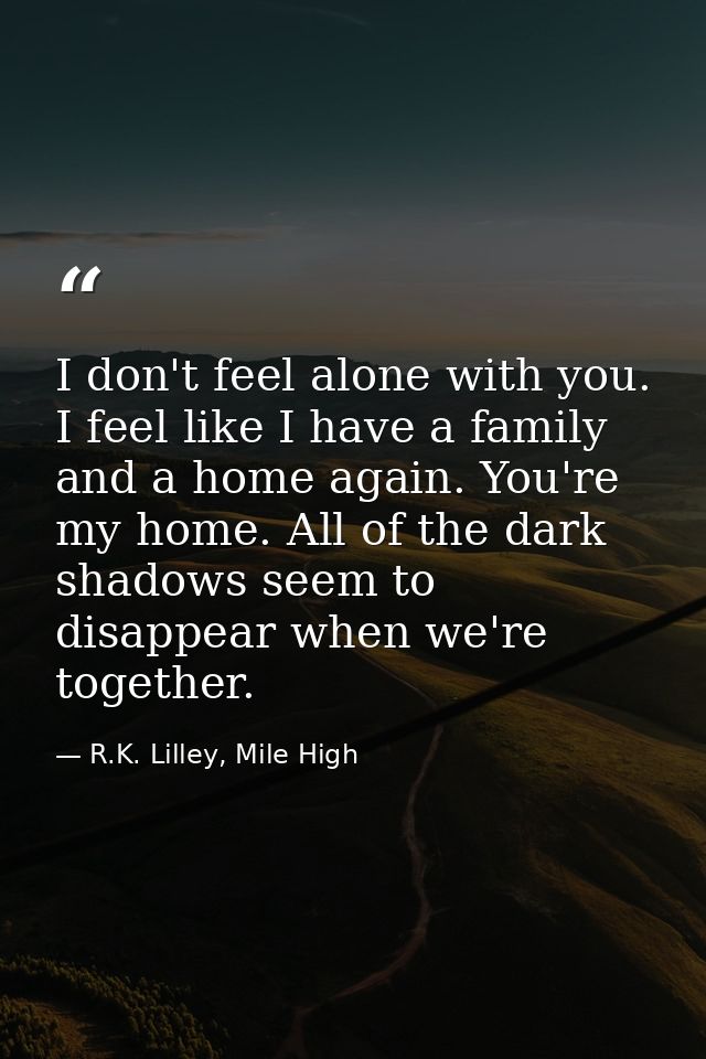 I don't feel alone with you. I feel like I have a family and a home again. You're my home. All of the dark shadows seem  — R.K. Lilley, Mile High