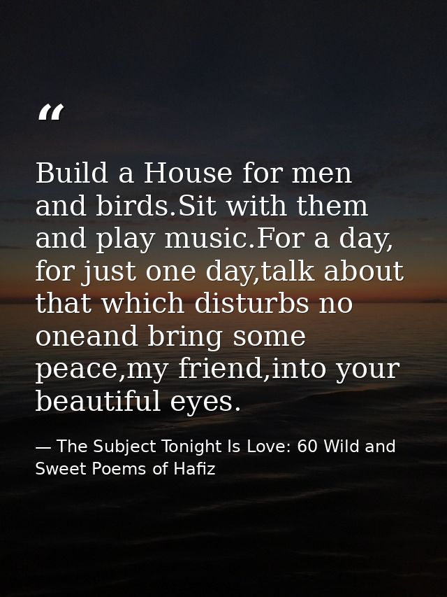 Build a House for men and birds.Sit with them and play music.For a day, for just one day,talk about that which disturbs  — The Subject Tonight Is Love: 60 Wild and Sweet Poems of Hafiz