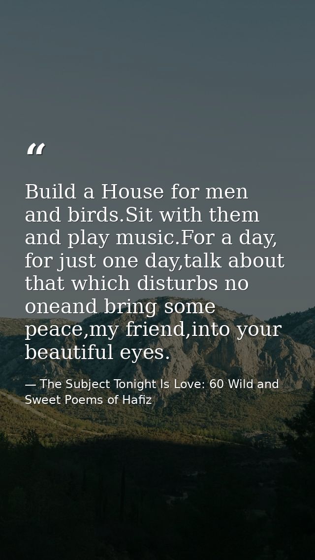 Build a House for men and birds.Sit with them and play music.For a day, for just one day,talk about that which disturbs  — The Subject Tonight Is Love: 60 Wild and Sweet Poems of Hafiz