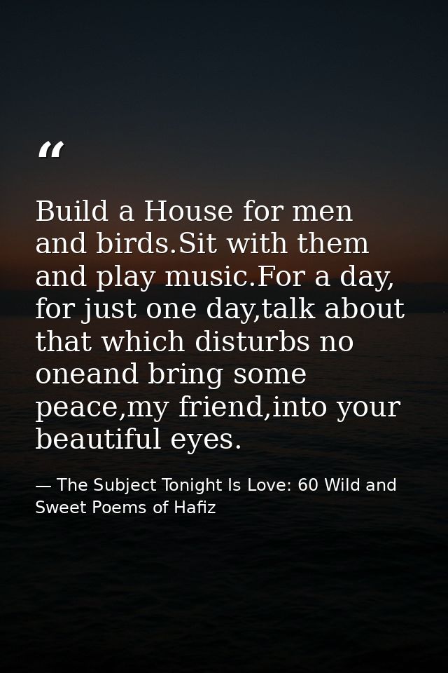Build a House for men and birds.Sit with them and play music.For a day, for just one day,talk about that which disturbs  — The Subject Tonight Is Love: 60 Wild and Sweet Poems of Hafiz