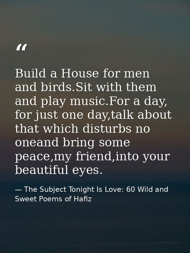 Build a House for men and birds.Sit with them and play music.For a day, for just one day,talk about that which disturbs  — The Subject Tonight Is Love: 60 Wild and Sweet Poems of Hafiz