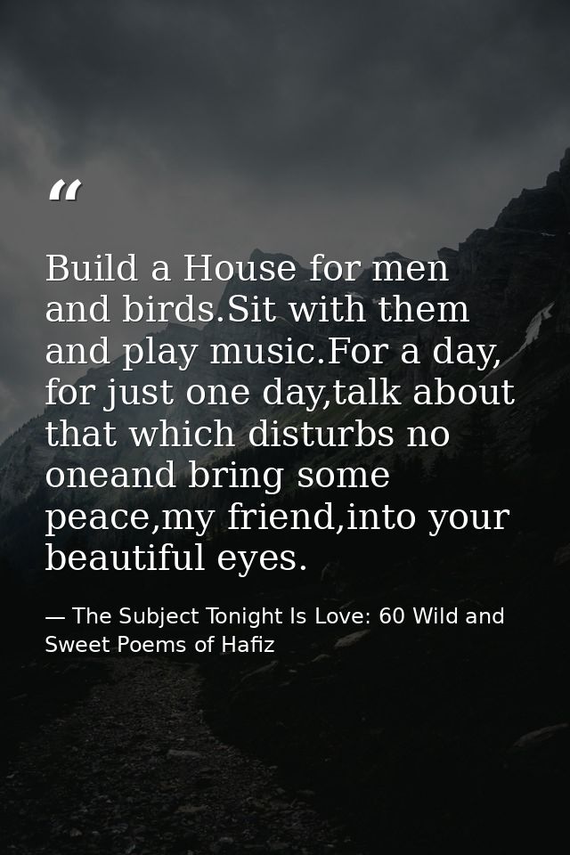 Build a House for men and birds.Sit with them and play music.For a day, for just one day,talk about that which disturbs  — The Subject Tonight Is Love: 60 Wild and Sweet Poems of Hafiz