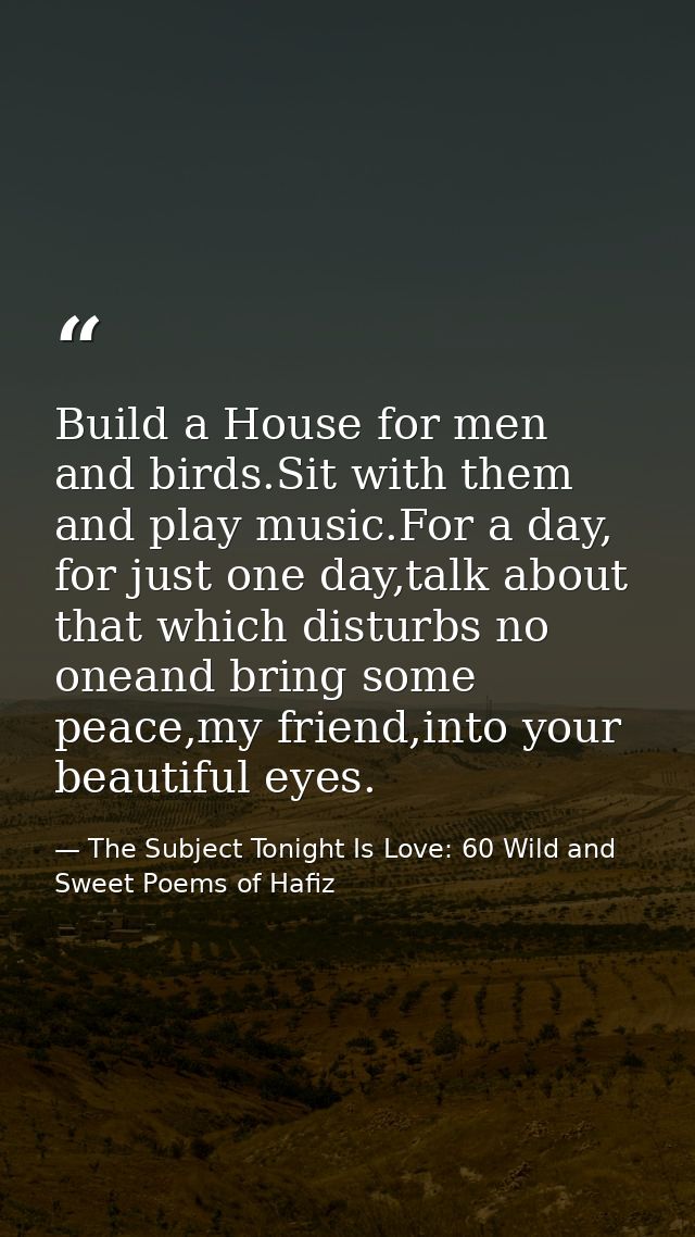 Build a House for men and birds.Sit with them and play music.For a day, for just one day,talk about that which disturbs  — The Subject Tonight Is Love: 60 Wild and Sweet Poems of Hafiz