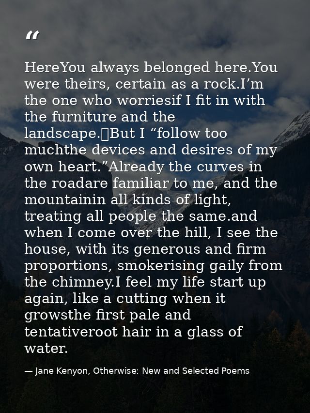HereYou always belonged here.You were theirs, certain as a rock.I’m the one who worriesif I fit in with the furniture an — Jane Kenyon, Otherwise: New and Selected Poems