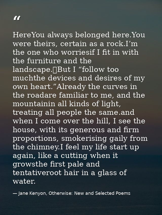 HereYou always belonged here.You were theirs, certain as a rock.I’m the one who worriesif I fit in with the furniture an — Jane Kenyon, Otherwise: New and Selected Poems