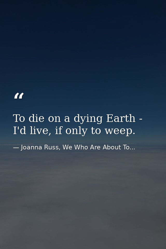 To die on a dying Earth - I'd live, if only to weep. — Joanna Russ, We Who Are About To...