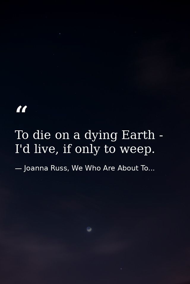To die on a dying Earth - I'd live, if only to weep. — Joanna Russ, We Who Are About To...
