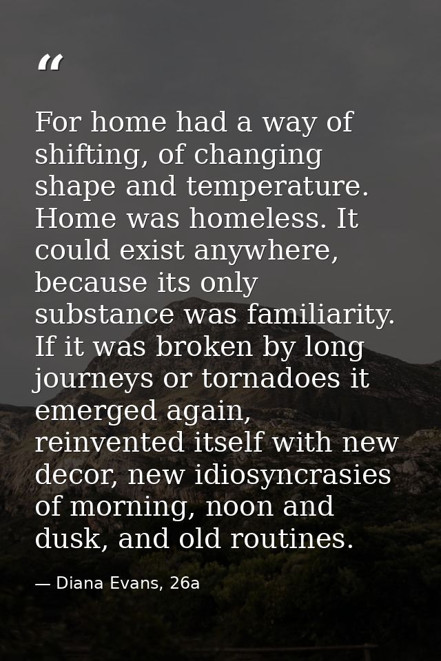 For home had a way of shifting, of changing shape and temperature. Home was homeless. It could exist anywhere, because i — Diana Evans, 26a