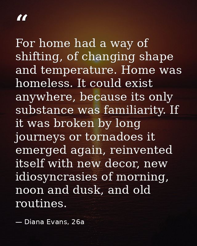 For home had a way of shifting, of changing shape and temperature. Home was homeless. It could exist anywhere, because i — Diana Evans, 26a