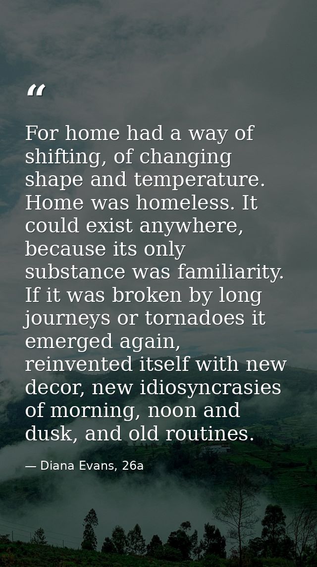 For home had a way of shifting, of changing shape and temperature. Home was homeless. It could exist anywhere, because i — Diana Evans, 26a
