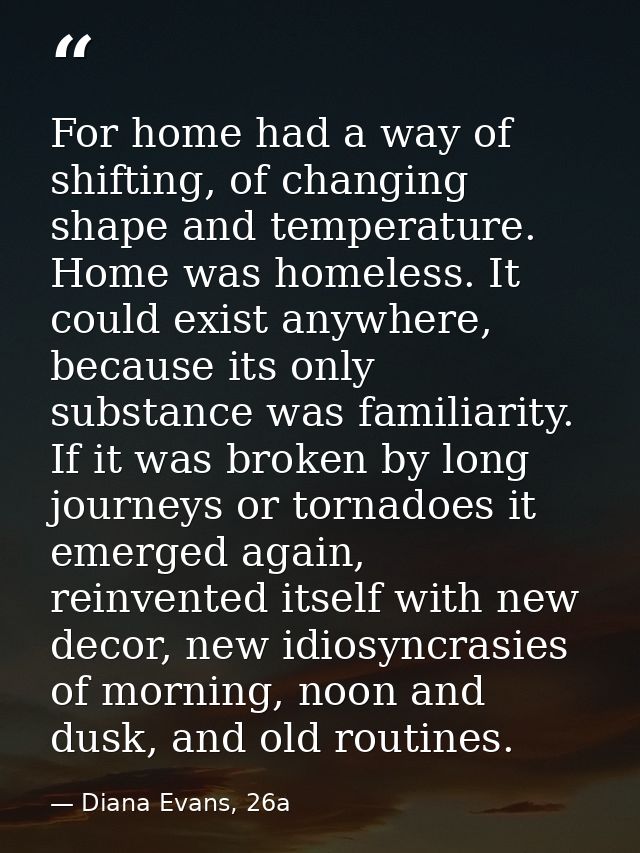 For home had a way of shifting, of changing shape and temperature. Home was homeless. It could exist anywhere, because i — Diana Evans, 26a