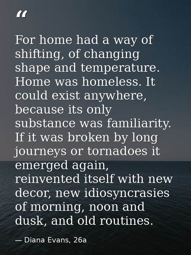 For home had a way of shifting, of changing shape and temperature. Home was homeless. It could exist anywhere, because i — Diana Evans, 26a