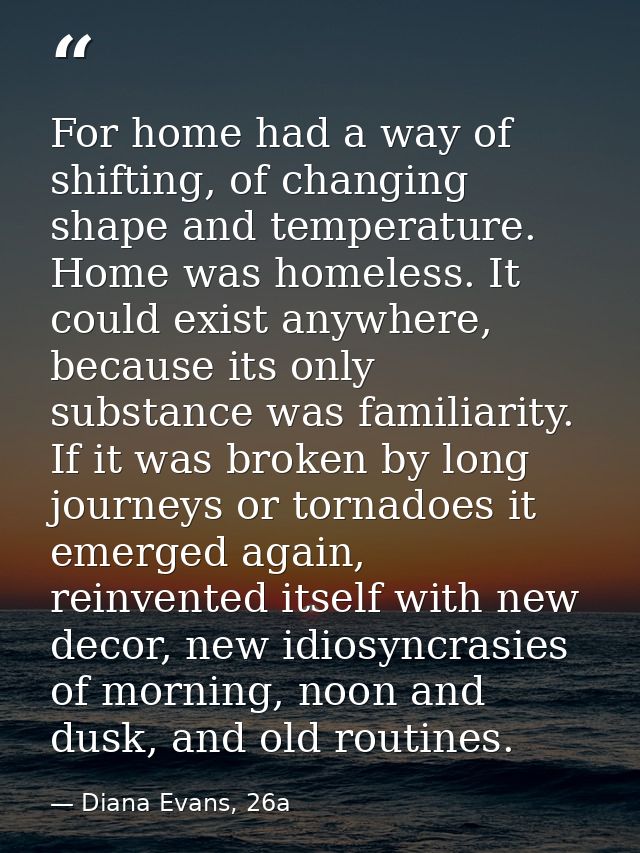 For home had a way of shifting, of changing shape and temperature. Home was homeless. It could exist anywhere, because i — Diana Evans, 26a