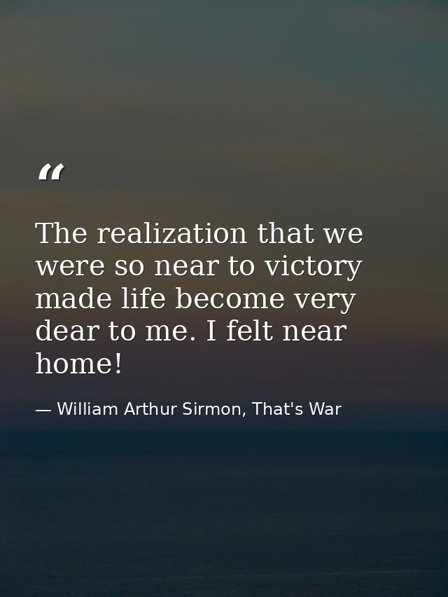 The realization that we were so near to victory made life become very dear to me. I felt near home! — William Arthur Sirmon, That's War