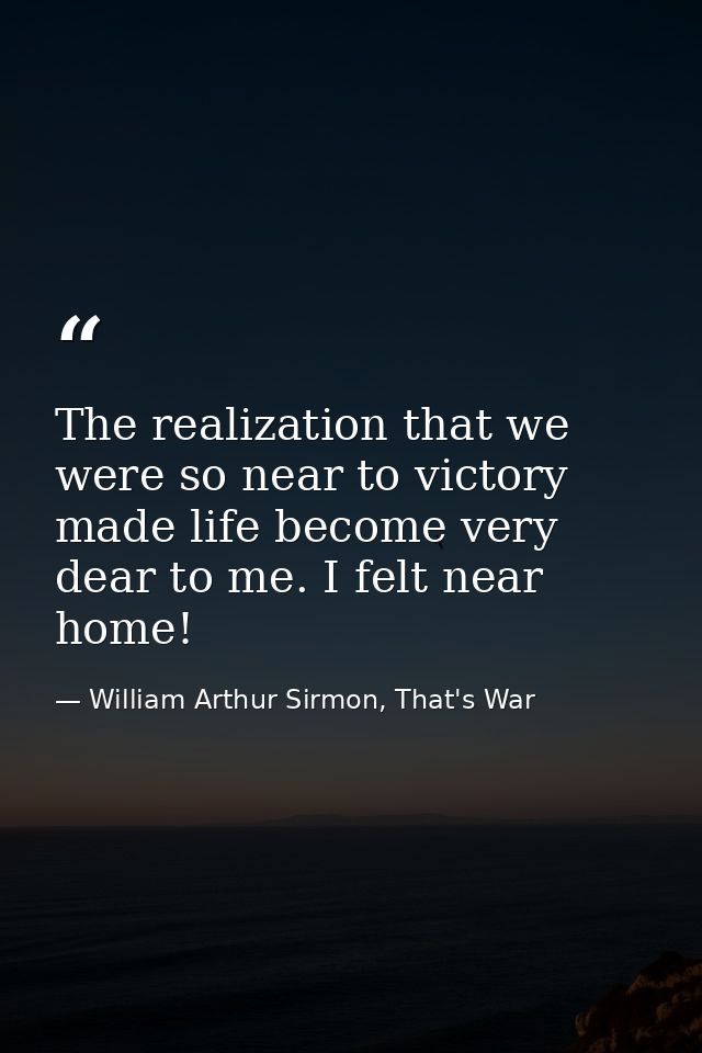 The realization that we were so near to victory made life become very dear to me. I felt near home! — William Arthur Sirmon, That's War
