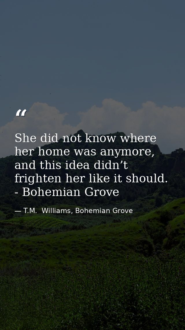 She did not know where her home was anymore, and this idea didn’t frighten her like it should. - Bohemian Grove — T.M.  Williams, Bohemian Grove