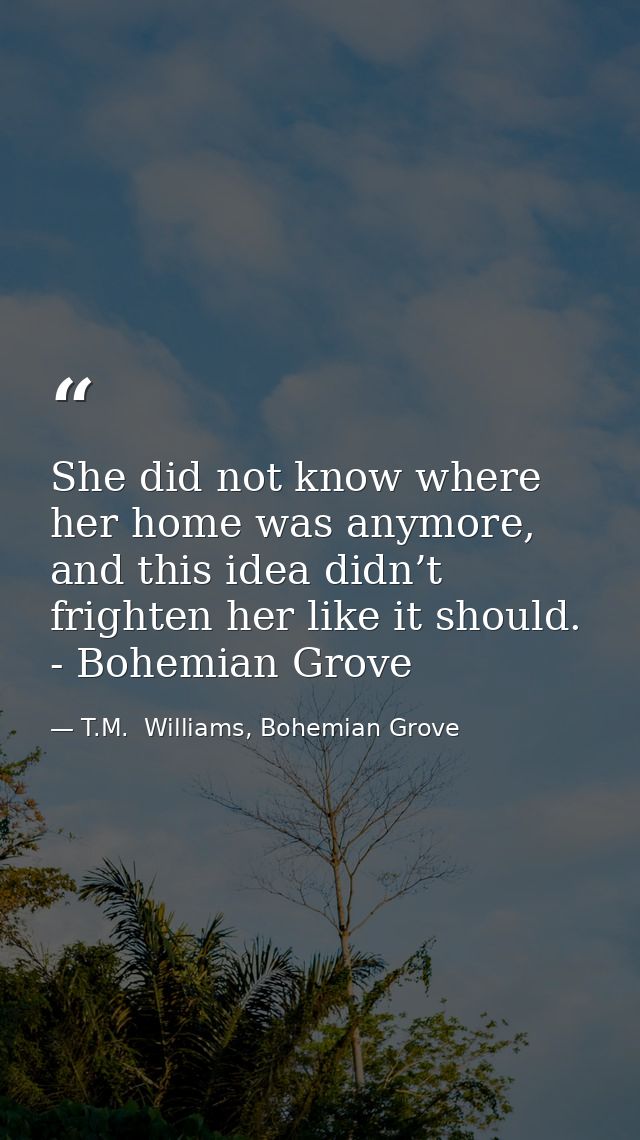 She did not know where her home was anymore, and this idea didn’t frighten her like it should. - Bohemian Grove — T.M.  Williams, Bohemian Grove