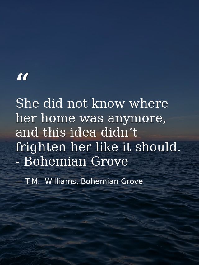 She did not know where her home was anymore, and this idea didn’t frighten her like it should. - Bohemian Grove — T.M.  Williams, Bohemian Grove