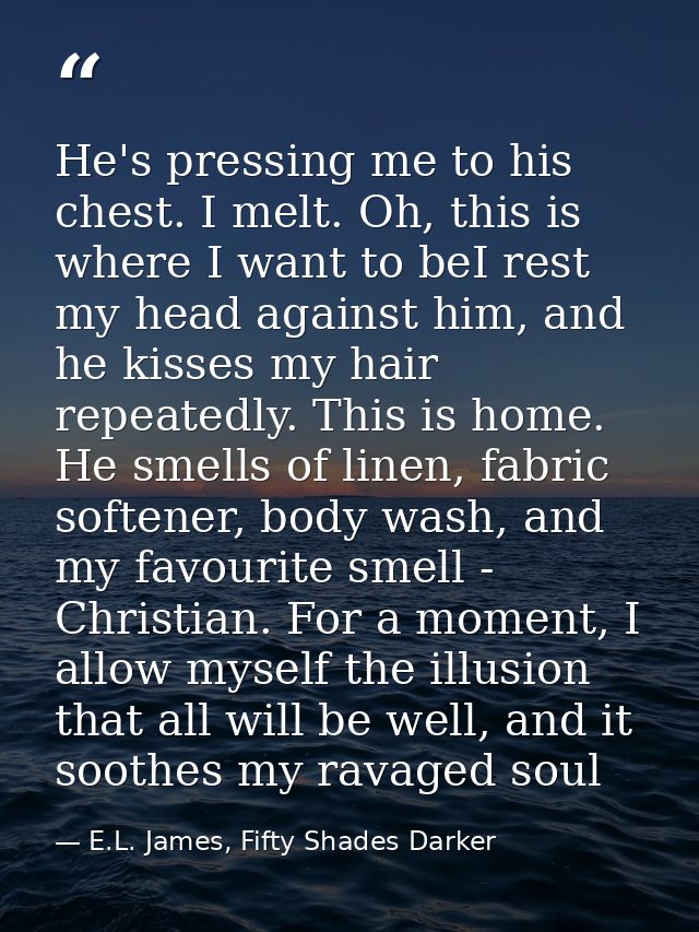 He's pressing me to his chest. I melt. Oh, this is where I want to beI rest my head against him, and he kisses my hair r — E.L. James, Fifty Shades Darker