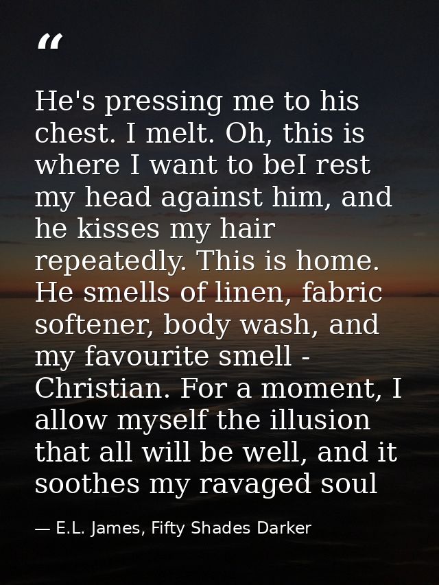 He's pressing me to his chest. I melt. Oh, this is where I want to beI rest my head against him, and he kisses my hair r — E.L. James, Fifty Shades Darker