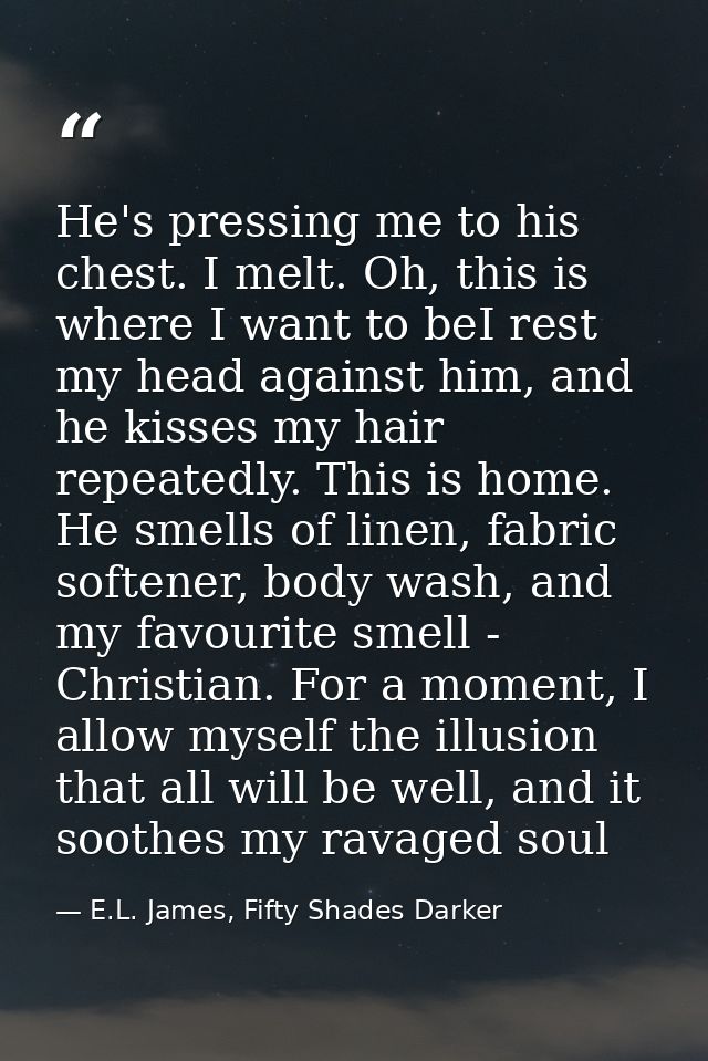 He's pressing me to his chest. I melt. Oh, this is where I want to beI rest my head against him, and he kisses my hair r — E.L. James, Fifty Shades Darker